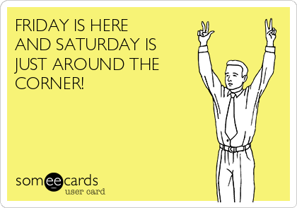 FRIDAY IS HERE 
AND SATURDAY IS
JUST AROUND THE
CORNER!