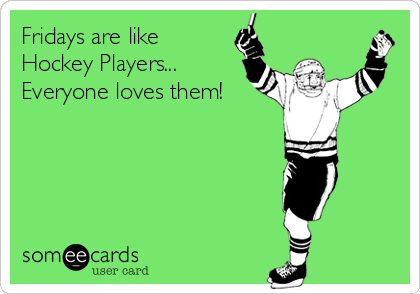 Fridays are like
Hockey Players...
Everyone loves them!