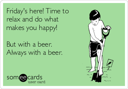 Friday's here! Time to
relax and do what
makes you happy!

But with a beer.
Always with a beer.