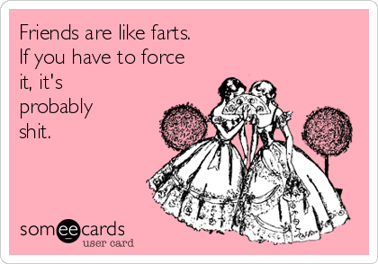 Friends are like farts. 
If you have to force
it, it's
probably 
shit.