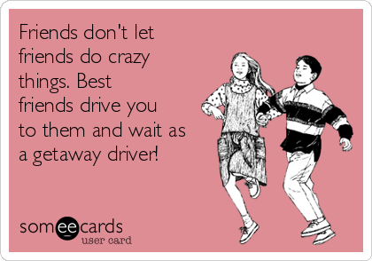Friends don't let
friends do crazy
things. Best
friends drive you
to them and wait as
a getaway driver! 