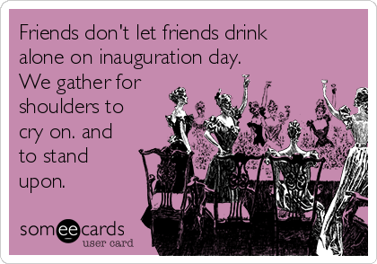Friends don't let friends drink
alone on inauguration day.
We gather for
shoulders to
cry on. and
to stand
upon.