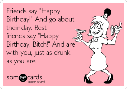 Friends say "Happy
Birthday!" And go about
their day. Best
friends say "Happy
Birthday, Bitch!" And are
with you, just as drunk
as you are!