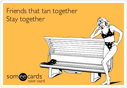 Friends that tan together 
Stay together 