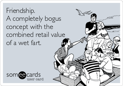 Friendship. 
A completely bogus
concept with the
combined retail value
of a wet fart.