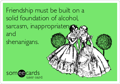 Friendship must be built on a
solid foundation of alcohol,
sarcasm, inappropriateness,
and
shenanigans.