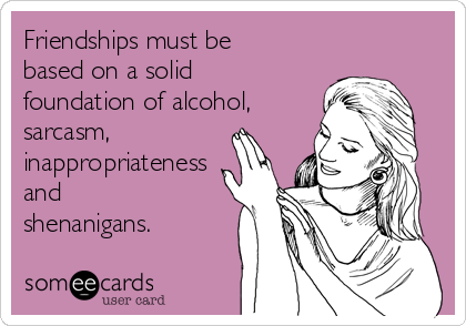 Friendships must be
based on a solid
foundation of alcohol,
sarcasm,
inappropriateness
and
shenanigans.