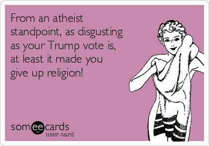 From an atheist
standpoint, as disgusting
as your Trump vote is,
at least it made you
give up religion!