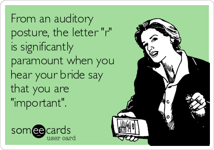 From an auditory
posture, the letter "r"
is significantly
paramount when you
hear your bride say
that you are
"important".