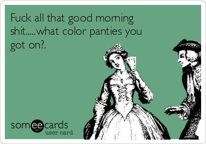 Fuck all that good morning
shit.....what color panties you
got on?.