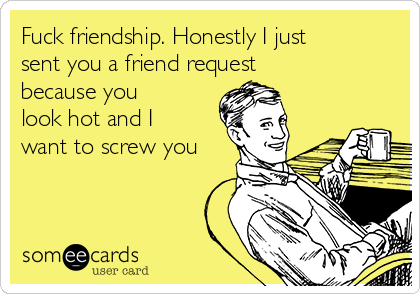 Fuck friendship. Honestly I just
sent you a friend request
because you
look hot and I
want to screw you