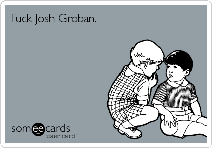Fuck Josh Groban.