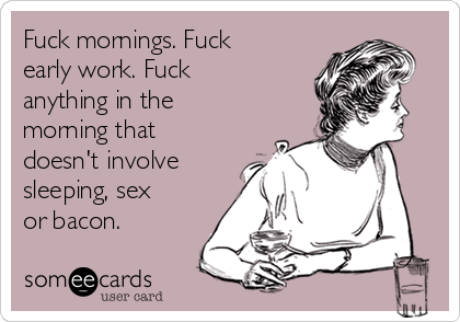 Fuck mornings. Fuck
early work. Fuck
anything in the
morning that
doesn't involve
sleeping, sex
or bacon.