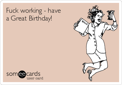 Fuck working - have
a Great Birthday! 