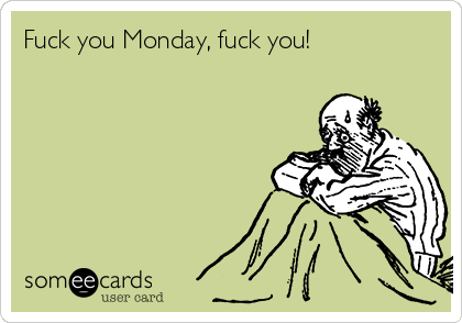 Fuck you Monday, fuck you!