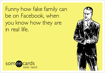 Funny how fake family can
be on Facebook, when
you know how they are
in real life. 