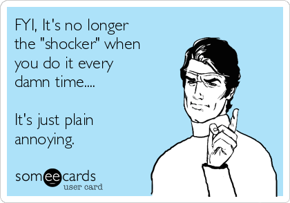 FYI, It's no longer 
the "shocker" when 
you do it every 
damn time....

It's just plain
annoying.