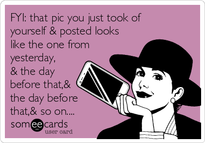 FYI: that pic you just took of
yourself & posted looks
like the one from
yesterday,
& the day
before that,&
the day before
that,& so on....