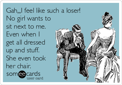 Gah,,,I feel like such a loser!
No girl wants to
sit next to me.
Even when I
get all dressed
up and stuff.
She even took
her chair.