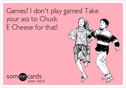 Games? I don't play games! Take
your ass to Chuck
E Cheese for that!  