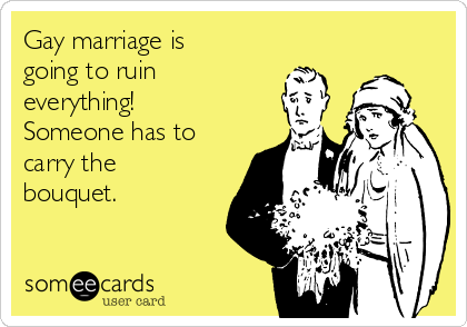 Gay marriage is
going to ruin
everything!
Someone has to
carry the
bouquet. 
