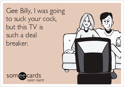 Gee Billy, I was going
to suck your cock,
but this TV is
such a deal
breaker.