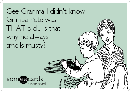 Gee Granma I didn't know
Granpa Pete was
THAT old.....is that
why he always
smells musty?