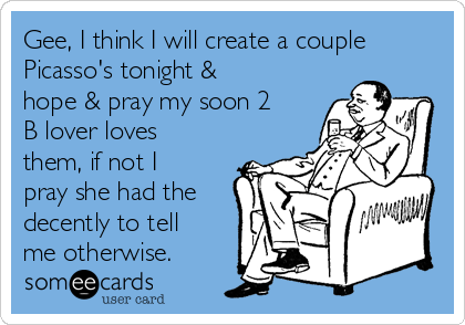 Gee, I think I will create a couple
Picasso's tonight &
hope & pray my soon 2
B lover loves
them, if not I
pray she had the
decently to tell
me otherwise.