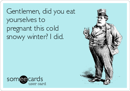 Gentlemen, did you eat
yourselves to
pregnant this cold
snowy winter? I did. 
