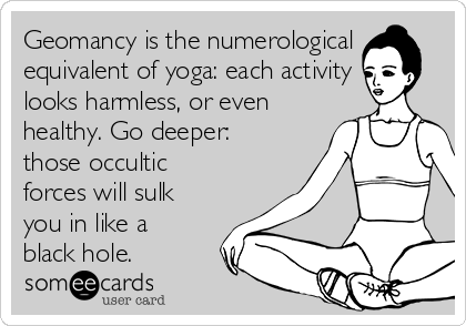 Geomancy is the numerological
equivalent of yoga: each activity
looks harmless, or even
healthy. Go deeper:
those occultic
forces will sulk
you in like a
black hole.