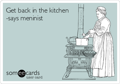 Get back in the kitchen
-says meninist 