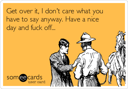 Get over it, I don't care what you
have to say anyway. Have a nice
day and fuck off...