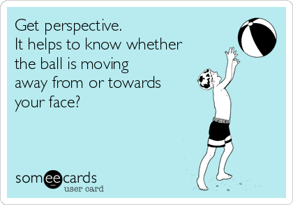 Get perspective.
It helps to know whether
the ball is moving 
away from or towards 
your face? 

