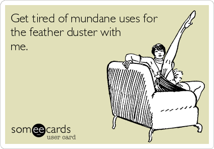 Get tired of mundane uses for
the feather duster with
me.


