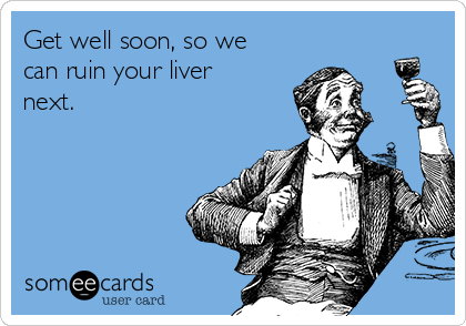 Get well soon, so we
can ruin your liver
next.