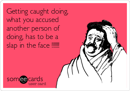 Getting caught doing,
what you accused
another person of
doing, has to be a
slap in the face !!!!!!