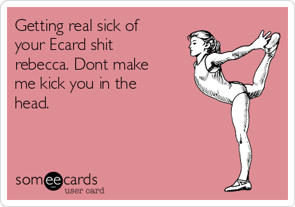 Getting real sick of
your Ecard shit
rebecca. Dont make
me kick you in the
head.