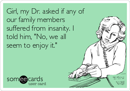 Girl, my Dr. asked if any of
our family members
suffered from insanity. I
told him, "No, we all
seem to enjoy it."