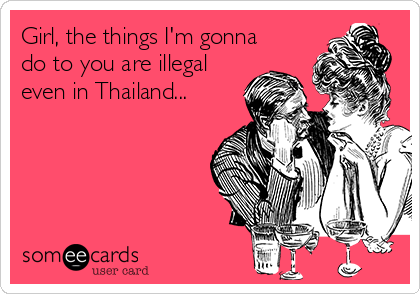 Girl, the things I'm gonna
do to you are illegal
even in Thailand...