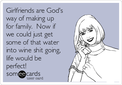 Girlfriends are God's
way of making up
for family.  Now if
we could just get
some of that water
into wine shit going,
life would be
perfect! 