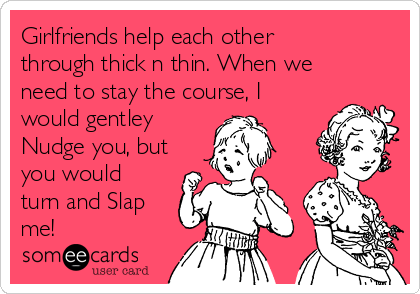 Girlfriends help each other
through thick n thin. When we
need to stay the course, I
would gentley
Nudge you, but
you would
turn and Slap
me!