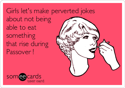 Girls let's make perverted jokes
about not being
able to eat 
something
that rise during
Passover ! 