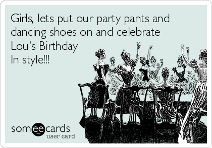 Girls, lets put our party pants and
dancing shoes on and celebrate
Lou's Birthday
In style!!!