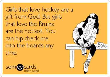Girls that love hockey are a
gift from God. But girls
that love the Bruins
are the hottest. You
can hip check me
into the boards any
time. 