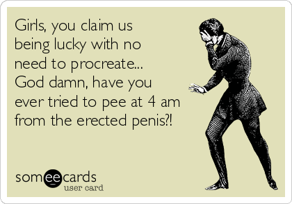 Girls, you claim us
being lucky with no
need to procreate...
God damn, have you
ever tried to pee at 4 am
from the erected penis?!
