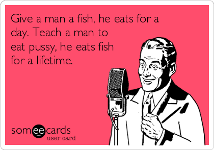 Give a man a fish, he eats for a
day. Teach a man to
eat pussy, he eats fish
for a lifetime. 