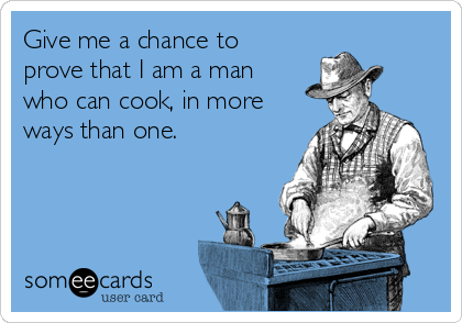 Give me a chance to
prove that I am a man
who can cook, in more
ways than one.