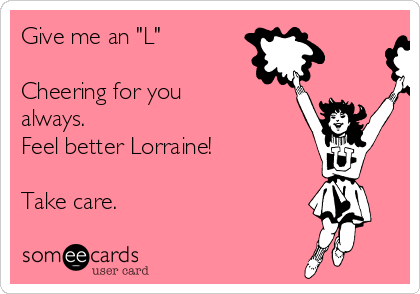 Give me an "L"          

Cheering for you
always.
Feel better Lorraine!

Take care.
