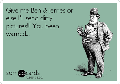 Give me Ben & jerries or
else I'll send dirty
pictures!!! You been
warned...