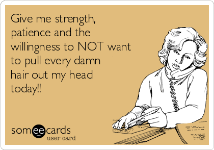 Give me strength,
patience and the
willingness to NOT want
to pull every damn
hair out my head
today!!